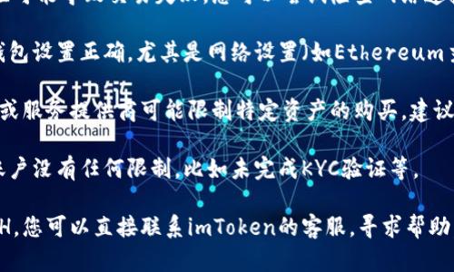 关于imToken的ETH不能购买的问题，建议您先确认以下几个方面：

1. **网络状态**：有时候网络状态不佳可能导致交易失败。您可以尝试检查网络连接或稍后再试。

2. **钱包设置**：确保您的imToken钱包设置正确，尤其是网络设置（如Ethereum主网）。

3. **资产限制**：某些情况下，交易所或服务提供商可能限制特定资产的购买，建议查看imToken的官方公告或社交媒体。

4. **账户状态**：确保您的imToken账户没有任何限制，比如未完成KYC验证等。

如果经过这些检查后仍然无法购买ETH，您可以直接联系imToken的客服，寻求帮助。