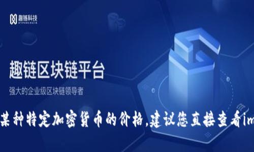 抱歉，我无法提供最新的市场价格或实时数据。如果您想了解imToken中某种特定加密货币的价格，建议您直接查看imToken应用或其他加密货币市场监测的网站。您还有其他问题想询问吗？