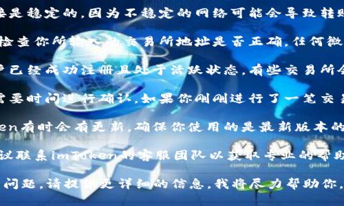 很抱歉，你遇到这个问题。虽然我不能提供具体的解决方案，但我可以给你一些关于如何解决这类问题的建议。

1. **检查网络连接**：确保你的网络连接是稳定的，因为不稳定的网络可能会导致转账失败。

2. **确认地址准确性**：在转币前，双重检查你所输入的交易所地址是否正确，任何微小的错误都可能导致代币无法成功发送。

3. **账户设置**：确保你在交易所的账户已经成功注册且处于活跃状态。有些交易所会要求额外的身份验证或设置。

4. **处理时间**：区块链上的交易可能需要时间进行确认，如果你刚刚进行了一笔交易，有时需要耐心等待。

5. **查看imToken的支持文档**：imToken有时会有更新，确保你使用的是最新版本的应用程序，并查阅他们的帮助文档。

6. **联系客服**：如果问题仍然存在，建议联系imToken的客服团队以获取专业的帮助和支持。

希望这些建议对你有所帮助！如果仍然有问题，请提供更详细的信息，我将尽力帮助你。