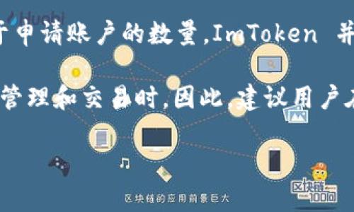 ImToken 是一款流行的数字钱包，用户可以使用它来存储和管理不同的加密资产。对于申请账户的数量，ImToken 并没有明确限制用户可以申请多少个账户，用户可以根据自身需要进行多个账户的创建。

不过需要注意的是，创建多个账户可能会带来一些管理上的复杂性，特别是在进行资产管理和交易时。因此，建议用户在创建多个账户前仔细考虑，确保可以有效管理每个账户的安全和资产状态。

如果你有其他具体问题或者想了解到更多关于 ImToken 的信息，欢迎询问！